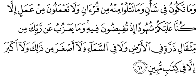 وَمَا تَكُونُ فِي شَأْنٍ وَمَا تَتْلُو مِنْهُ مِن قُرْآنٍ وَلَا تَعْمَلُونَ مِنْ عَمَلٍ إِلَّا كُنَّا عَلَيْكُمْ شُهُودًا إِذْ تُفِيضُونَ فِيهِ ۚ وَمَا يَعْزُبُ عَن رَّبِّكَ مِن مِّثْقَالِ ذَرَّةٍ فِي الْأَرْضِ وَلَا فِي السَّمَاءِ وَلَا أَصْغَرَ مِن ذَٰلِكَ وَلَا أَكْبَرَ إِلَّا فِي كِتَابٍ مُّبِينٍ وَمَا تَكُونُ فِي شَأْنٍ وَمَا تَتْلُو مِنْهُ مِن قُرْآنٍ وَلَا تَعْمَلُونَ مِنْ عَمَلٍ إِلَّا كُنَّا عَلَيْكُمْ شُهُودًا إِذْ تُفِيضُونَ فِيهِ ۚ وَمَا يَعْزُبُ عَن رَّبِّكَ مِن مِّثْقَالِ ذَرَّةٍ فِي الْأَرْضِ وَلَا فِي السَّمَاءِ وَلَا أَصْغَرَ مِن ذَٰلِكَ وَلَا أَكْبَرَ إِلَّا فِي كِتَابٍ مُّبِينٍ