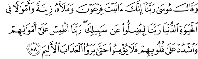 وَقَالَ مُوسَىٰ رَبَّنَا إِنَّكَ آتَيْتَ فِرْعَوْنَ وَمَلَأَهُ زِينَةً وَأَمْوَالًا فِي الْحَيَاةِ الدُّنْيَا رَبَّنَا لِيُضِلُّوا عَن سَبِيلِكَ ۖ رَبَّنَا اطْمِسْ عَلَىٰ أَمْوَالِهِمْ وَاشْدُدْ عَلَىٰ قُلُوبِهِمْ فَلَا يُؤْمِنُوا حَتَّىٰ يَرَوُا الْعَذَابَ الْأَلِيمَ وَقَالَ مُوسَىٰ رَبَّنَا إِنَّكَ آتَيْتَ فِرْعَوْنَ وَمَلَأَهُ زِينَةً وَأَمْوَالًا فِي الْحَيَاةِ الدُّنْيَا رَبَّنَا لِيُضِلُّوا عَن سَبِيلِكَ ۖ رَبَّنَا اطْمِسْ عَلَىٰ أَمْوَالِهِمْ وَاشْدُدْ عَلَىٰ قُلُوبِهِمْ فَلَا يُؤْمِنُوا حَتَّىٰ يَرَوُا الْعَذَابَ الْأَلِيمَ