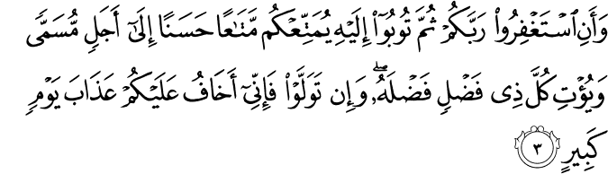 وَأَنِ اسْتَغْفِرُوا رَبَّكُمْ ثُمَّ تُوبُوا إِلَيْهِ يُمَتِّعْكُم مَّتَاعًا حَسَنًا إِلَىٰ أَجَلٍ مُّسَمًّى وَيُؤْتِ كُلَّ ذِي فَضْلٍ فَضْلَهُ ۖ وَإِن تَوَلَّوْا فَإِنِّي أَخَافُ عَلَيْكُمْ عَذَابَ يَوْمٍ كَبِيرٍ وَأَنِ اسْتَغْفِرُوا رَبَّكُمْ ثُمَّ تُوبُوا إِلَيْهِ يُمَتِّعْكُم مَّتَاعًا حَسَنًا إِلَىٰ أَجَلٍ مُّسَمًّى وَيُؤْتِ كُلَّ ذِي فَضْلٍ فَضْلَهُ ۖ وَإِن تَوَلَّوْا فَإِنِّي أَخَافُ عَلَيْكُمْ عَذَابَ يَوْمٍ كَبِيرٍ