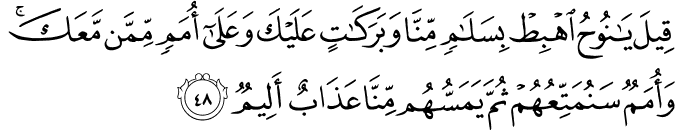 قِيلَ يَا نُوحُ اهْبِطْ بِسَلَامٍ مِّنَّا وَبَرَكَاتٍ عَلَيْكَ وَعَلَىٰ أُمَمٍ مِّمَّن مَّعَكَ ۚ وَأُمَمٌ سَنُمَتِّعُهُمْ ثُمَّ يَمَسُّهُم مِّنَّا عَذَابٌ أَلِيمٌ قِيلَ يَا نُوحُ اهْبِطْ بِسَلَامٍ مِّنَّا وَبَرَكَاتٍ عَلَيْكَ وَعَلَىٰ أُمَمٍ مِّمَّن مَّعَكَ ۚ وَأُمَمٌ سَنُمَتِّعُهُمْ ثُمَّ يَمَسُّهُم مِّنَّا عَذَابٌ أَلِيمٌ