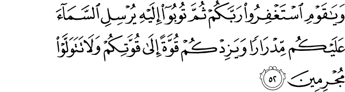 وَيَا قَوْمِ اسْتَغْفِرُوا رَبَّكُمْ ثُمَّ تُوبُوا إِلَيْهِ يُرْسِلِ السَّمَاءَ عَلَيْكُم مِّدْرَارًا وَيَزِدْكُمْ قُوَّةً إِلَىٰ قُوَّتِكُمْ وَلَا تَتَوَلَّوْا مُجْرِمِينَ وَيَا قَوْمِ اسْتَغْفِرُوا رَبَّكُمْ ثُمَّ تُوبُوا إِلَيْهِ يُرْسِلِ السَّمَاءَ عَلَيْكُم مِّدْرَارًا وَيَزِدْكُمْ قُوَّةً إِلَىٰ قُوَّتِكُمْ وَلَا تَتَوَلَّوْا مُجْرِمِينَ