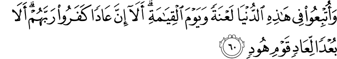 وَأُتْبِعُوا فِي هَـٰذِهِ الدُّنْيَا لَعْنَةً وَيَوْمَ الْقِيَامَةِ ۗ أَلَا إِنَّ عَادًا كَفَرُوا رَبَّهُمْ ۗ أَلَا بُعْدًا لِّعَادٍ قَوْمِ هُودٍ وَأُتْبِعُوا فِي هَـٰذِهِ الدُّنْيَا لَعْنَةً وَيَوْمَ الْقِيَامَةِ ۗ أَلَا إِنَّ عَادًا كَفَرُوا رَبَّهُمْ ۗ أَلَا بُعْدًا لِّعَادٍ قَوْمِ هُودٍ