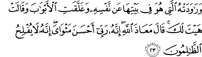 وَرَاوَدَتْهُ الَّتِي هُوَ فِي بَيْتِهَا عَن نَّفْسِهِ وَغَلَّقَتِ الْأَبْوَابَ وَقَالَتْ هَيْتَ لَكَ ۚ قَالَ مَعَاذَ اللَّهِ ۖ إِنَّهُ رَبِّي أَحْسَنَ مَثْوَايَ ۖ إِنَّهُ لَا يُفْلِحُ الظَّالِمُونَ وَرَاوَدَتْهُ الَّتِي هُوَ فِي بَيْتِهَا عَن نَّفْسِهِ وَغَلَّقَتِ الْأَبْوَابَ وَقَالَتْ هَيْتَ لَكَ ۚ قَالَ مَعَاذَ اللَّهِ ۖ إِنَّهُ رَبِّي أَحْسَنَ مَثْوَايَ ۖ إِنَّهُ لَا يُفْلِحُ الظَّالِمُونَ