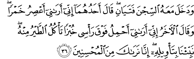 وَدَخَلَ مَعَهُ السِّجْنَ فَتَيَانِ ۖ قَالَ أَحَدُهُمَا إِنِّي أَرَانِي أَعْصِرُ خَمْرًا ۖ وَقَالَ الْآخَرُ إِنِّي أَرَانِي أَحْمِلُ فَوْقَ رَأْسِي خُبْزًا تَأْكُلُ الطَّيْرُ مِنْهُ ۖ نَبِّئْنَا بِتَأْوِيلِهِ ۖ إِنَّا نَرَاكَ مِنَ الْمُحْسِنِينَ وَدَخَلَ مَعَهُ السِّجْنَ فَتَيَانِ ۖ قَالَ أَحَدُهُمَا إِنِّي أَرَانِي أَعْصِرُ خَمْرًا ۖ وَقَالَ الْآخَرُ إِنِّي أَرَانِي أَحْمِلُ فَوْقَ رَأْسِي خُبْزًا تَأْكُلُ الطَّيْرُ مِنْهُ ۖ نَبِّئْنَا بِتَأْوِيلِهِ ۖ إِنَّا نَرَاكَ مِنَ الْمُحْسِنِينَ