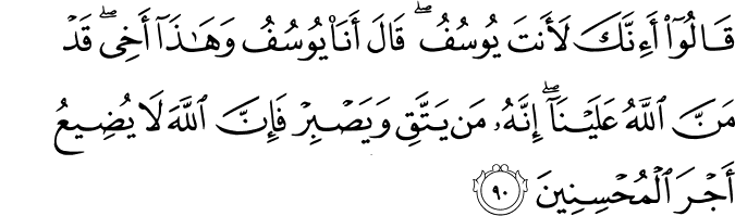 قَالُوا أَإِنَّكَ لَأَنتَ يُوسُفُ ۖ قَالَ أَنَا يُوسُفُ وَهَـٰذَا أَخِي ۖ قَدْ مَنَّ اللَّهُ عَلَيْنَا ۖ إِنَّهُ مَن يَتَّقِ وَيَصْبِرْ فَإِنَّ اللَّهَ لَا يُضِيعُ أَجْرَ الْمُحْسِنِينَ قَالُوا أَإِنَّكَ لَأَنتَ يُوسُفُ ۖ قَالَ أَنَا يُوسُفُ وَهَـٰذَا أَخِي ۖ قَدْ مَنَّ اللَّهُ عَلَيْنَا ۖ إِنَّهُ مَن يَتَّقِ وَيَصْبِرْ فَإِنَّ اللَّهَ لَا يُضِيعُ أَجْرَ الْمُحْسِنِينَ