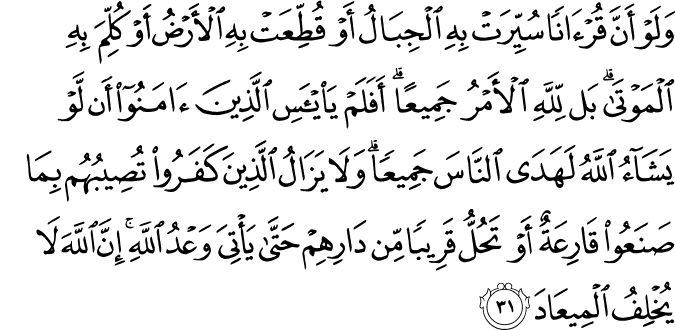 وَلَوْ أَنَّ قُرْآنًا سُيِّرَتْ بِهِ الْجِبَالُ أَوْ قُطِّعَتْ بِهِ الْأَرْضُ أَوْ كُلِّمَ بِهِ الْمَوْتَىٰ ۗ بَل لِّلَّهِ الْأَمْرُ جَمِيعًا ۗ أَفَلَمْ يَيْأَسِ الَّذِينَ آمَنُوا أَن لَّوْ يَشَاءُ اللَّهُ لَهَدَى النَّاسَ جَمِيعًا ۗ وَلَا يَزَالُ الَّذِينَ كَفَرُوا تُصِيبُهُم بِمَا صَنَعُوا قَارِعَةٌ أَوْ تَحُلُّ قَرِيبًا مِّن دَارِهِمْ حَتَّىٰ يَأْتِيَ وَعْدُ اللَّهِ ۚ إِنَّ اللَّهَ لَا يُخْلِفُ الْمِيعَادَ وَلَوْ أَنَّ قُرْآنًا سُيِّرَتْ بِهِ الْجِبَالُ أَوْ قُطِّعَتْ بِهِ الْأَرْضُ أَوْ كُلِّمَ بِهِ الْمَوْتَىٰ ۗ بَل لِّلَّهِ الْأَمْرُ جَمِيعًا ۗ أَفَلَمْ يَيْأَسِ الَّذِينَ آمَنُوا أَن لَّوْ يَشَاءُ اللَّهُ لَهَدَى النَّاسَ جَمِيعًا ۗ وَلَا يَزَالُ الَّذِينَ كَفَرُوا تُصِيبُهُم بِمَا صَنَعُوا قَارِعَةٌ أَوْ تَحُلُّ قَرِيبًا مِّن دَارِهِمْ حَتَّىٰ يَأْتِيَ وَعْدُ اللَّهِ ۚ إِنَّ اللَّهَ لَا يُخْلِفُ الْمِيعَادَ