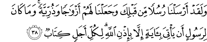 وَلَقَدْ أَرْسَلْنَا رُسُلًا مِّن قَبْلِكَ وَجَعَلْنَا لَهُمْ أَزْوَاجًا وَذُرِّيَّةً ۚ وَمَا كَانَ لِرَسُولٍ أَن يَأْتِيَ بِآيَةٍ إِلَّا بِإِذْنِ اللَّهِ ۗ لِكُلِّ أَجَلٍ كِتَابٌ وَلَقَدْ أَرْسَلْنَا رُسُلًا مِّن قَبْلِكَ وَجَعَلْنَا لَهُمْ أَزْوَاجًا وَذُرِّيَّةً ۚ وَمَا كَانَ لِرَسُولٍ أَن يَأْتِيَ بِآيَةٍ إِلَّا بِإِذْنِ اللَّهِ ۗ لِكُلِّ أَجَلٍ كِتَابٌ