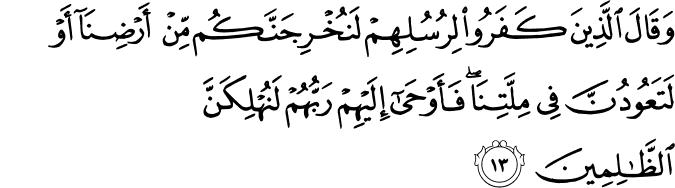وَقَالَ الَّذِينَ كَفَرُوا لِرُسُلِهِمْ لَنُخْرِجَنَّكُم مِّنْ أَرْضِنَا أَوْ لَتَعُودُنَّ فِي مِلَّتِنَا ۖ فَأَوْحَىٰ إِلَيْهِمْ رَبُّهُمْ لَنُهْلِكَنَّ الظَّالِمِينَ وَقَالَ الَّذِينَ كَفَرُوا لِرُسُلِهِمْ لَنُخْرِجَنَّكُم مِّنْ أَرْضِنَا أَوْ لَتَعُودُنَّ فِي مِلَّتِنَا ۖ فَأَوْحَىٰ إِلَيْهِمْ رَبُّهُمْ لَنُهْلِكَنَّ الظَّالِمِينَ