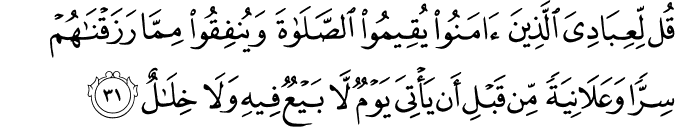 قُل لِّعِبَادِيَ الَّذِينَ آمَنُوا يُقِيمُوا الصَّلَاةَ وَيُنفِقُوا مِمَّا رَزَقْنَاهُمْ سِرًّا وَعَلَانِيَةً مِّن قَبْلِ أَن يَأْتِيَ يَوْمٌ لَّا بَيْعٌ فِيهِ وَلَا خِلَالٌ قُل لِّعِبَادِيَ الَّذِينَ آمَنُوا يُقِيمُوا الصَّلَاةَ وَيُنفِقُوا مِمَّا رَزَقْنَاهُمْ سِرًّا وَعَلَانِيَةً مِّن قَبْلِ أَن يَأْتِيَ يَوْمٌ لَّا بَيْعٌ فِيهِ وَلَا خِلَالٌ