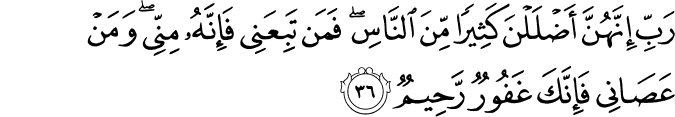 رَبِّ إِنَّهُنَّ أَضْلَلْنَ كَثِيرًا مِّنَ النَّاسِ ۖ فَمَن تَبِعَنِي فَإِنَّهُ مِنِّي ۖ وَمَنْ عَصَانِي فَإِنَّكَ غَفُورٌ رَّحِيمٌ رَبِّ إِنَّهُنَّ أَضْلَلْنَ كَثِيرًا مِّنَ النَّاسِ ۖ فَمَن تَبِعَنِي فَإِنَّهُ مِنِّي ۖ وَمَنْ عَصَانِي فَإِنَّكَ غَفُورٌ رَّحِيمٌ