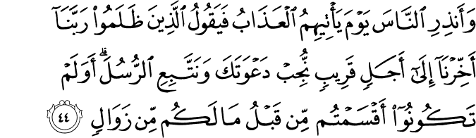 وَأَنذِرِ النَّاسَ يَوْمَ يَأْتِيهِمُ الْعَذَابُ فَيَقُولُ الَّذِينَ ظَلَمُوا رَبَّنَا أَخِّرْنَا إِلَىٰ أَجَلٍ قَرِيبٍ نُّجِبْ دَعْوَتَكَ وَنَتَّبِعِ الرُّسُلَ ۗ أَوَلَمْ تَكُونُوا أَقْسَمْتُم مِّن قَبْلُ مَا لَكُم مِّن زَوَالٍ وَأَنذِرِ النَّاسَ يَوْمَ يَأْتِيهِمُ الْعَذَابُ فَيَقُولُ الَّذِينَ ظَلَمُوا رَبَّنَا أَخِّرْنَا إِلَىٰ أَجَلٍ قَرِيبٍ نُّجِبْ دَعْوَتَكَ وَنَتَّبِعِ الرُّسُلَ ۗ أَوَلَمْ تَكُونُوا أَقْسَمْتُم مِّن قَبْلُ مَا لَكُم مِّن زَوَالٍ