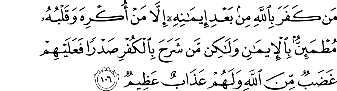 مَن كَفَرَ بِاللَّهِ مِن بَعْدِ إِيمَانِهِ إِلَّا مَنْ أُكْرِهَ وَقَلْبُهُ مُطْمَئِنٌّ بِالْإِيمَانِ وَلَـٰكِن مَّن شَرَحَ بِالْكُفْرِ صَدْرًا فَعَلَيْهِمْ غَضَبٌ مِّنَ اللَّهِ وَلَهُمْ عَذَابٌ عَظِيمٌ مَن كَفَرَ بِاللَّهِ مِن بَعْدِ إِيمَانِهِ إِلَّا مَنْ أُكْرِهَ وَقَلْبُهُ مُطْمَئِنٌّ بِالْإِيمَانِ وَلَـٰكِن مَّن شَرَحَ بِالْكُفْرِ صَدْرًا فَعَلَيْهِمْ غَضَبٌ مِّنَ اللَّهِ وَلَهُمْ عَذَابٌ عَظِيمٌ