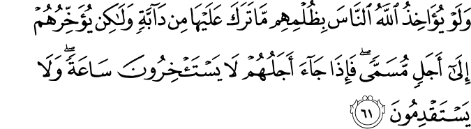وَلَوْ يُؤَاخِذُ اللَّهُ النَّاسَ بِظُلْمِهِم مَّا تَرَكَ عَلَيْهَا مِن دَابَّةٍ وَلَـٰكِن يُؤَخِّرُهُمْ إِلَىٰ أَجَلٍ مُّسَمًّى ۖ فَإِذَا جَاءَ أَجَلُهُمْ لَا يَسْتَأْخِرُونَ سَاعَةً ۖ وَلَا يَسْتَقْدِمُونَ وَلَوْ يُؤَاخِذُ اللَّهُ النَّاسَ بِظُلْمِهِم مَّا تَرَكَ عَلَيْهَا مِن دَابَّةٍ وَلَـٰكِن يُؤَخِّرُهُمْ إِلَىٰ أَجَلٍ مُّسَمًّى ۖ فَإِذَا جَاءَ أَجَلُهُمْ لَا يَسْتَأْخِرُونَ سَاعَةً ۖ وَلَا يَسْتَقْدِمُونَ