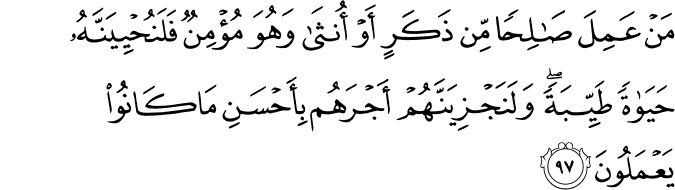 مَنْ عَمِلَ صَالِحًا مِّن ذَكَرٍ أَوْ أُنثَىٰ وَهُوَ مُؤْمِنٌ فَلَنُحْيِيَنَّهُ حَيَاةً طَيِّبَةً ۖ وَلَنَجْزِيَنَّهُمْ أَجْرَهُم بِأَحْسَنِ مَا كَانُوا يَعْمَلُونَ مَنْ عَمِلَ صَالِحًا مِّن ذَكَرٍ أَوْ أُنثَىٰ وَهُوَ مُؤْمِنٌ فَلَنُحْيِيَنَّهُ حَيَاةً طَيِّبَةً ۖ وَلَنَجْزِيَنَّهُمْ أَجْرَهُم بِأَحْسَنِ مَا كَانُوا يَعْمَلُونَ