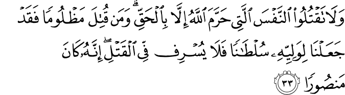 وَلَا تَقْتُلُوا النَّفْسَ الَّتِي حَرَّمَ اللَّهُ إِلَّا بِالْحَقِّ ۗ وَمَن قُتِلَ مَظْلُومًا فَقَدْ جَعَلْنَا لِوَلِيِّهِ سُلْطَانًا فَلَا يُسْرِف فِّي الْقَتْلِ ۖ إِنَّهُ كَانَ مَنصُورًا وَلَا تَقْتُلُوا النَّفْسَ الَّتِي حَرَّمَ اللَّهُ إِلَّا بِالْحَقِّ ۗ وَمَن قُتِلَ مَظْلُومًا فَقَدْ جَعَلْنَا لِوَلِيِّهِ سُلْطَانًا فَلَا يُسْرِف فِّي الْقَتْلِ ۖ إِنَّهُ كَانَ مَنصُورًا