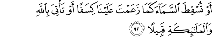 أَوْ تُسْقِطَ السَّمَاءَ كَمَا زَعَمْتَ عَلَيْنَا كِسَفًا أَوْ تَأْتِيَ بِاللَّهِ وَالْمَلَائِكَةِ قَبِيلًا أَوْ تُسْقِطَ السَّمَاءَ كَمَا زَعَمْتَ عَلَيْنَا كِسَفًا أَوْ تَأْتِيَ بِاللَّهِ وَالْمَلَائِكَةِ قَبِيلًا