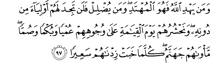 وَمَن يَهْدِ اللَّهُ فَهُوَ الْمُهْتَدِ ۖ وَمَن يُضْلِلْ فَلَن تَجِدَ لَهُمْ أَوْلِيَاءَ مِن دُونِهِ ۖ وَنَحْشُرُهُمْ يَوْمَ الْقِيَامَةِ عَلَىٰ وُجُوهِهِمْ عُمْيًا وَبُكْمًا وَصُمًّا ۖ مَّأْوَاهُمْ جَهَنَّمُ ۖ كُلَّمَا خَبَتْ زِدْنَاهُمْ سَعِيرًا وَمَن يَهْدِ اللَّهُ فَهُوَ الْمُهْتَدِ ۖ وَمَن يُضْلِلْ فَلَن تَجِدَ لَهُمْ أَوْلِيَاءَ مِن دُونِهِ ۖ وَنَحْشُرُهُمْ يَوْمَ الْقِيَامَةِ عَلَىٰ وُجُوهِهِمْ عُمْيًا وَبُكْمًا وَصُمًّا ۖ مَّأْوَاهُمْ جَهَنَّمُ ۖ كُلَّمَا خَبَتْ زِدْنَاهُمْ سَعِيرًا