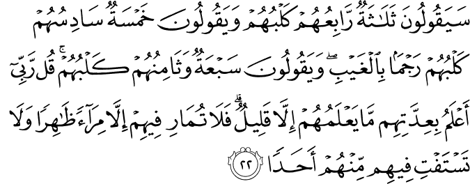 سَيَقُولُونَ ثَلَاثَةٌ رَّابِعُهُمْ كَلْبُهُمْ وَيَقُولُونَ خَمْسَةٌ سَادِسُهُمْ كَلْبُهُمْ رَجْمًا بِالْغَيْبِ ۖ وَيَقُولُونَ سَبْعَةٌ وَثَامِنُهُمْ كَلْبُهُمْ ۚ قُل رَّبِّي أَعْلَمُ بِعِدَّتِهِم مَّا يَعْلَمُهُمْ إِلَّا قَلِيلٌ ۗ فَلَا تُمَارِ فِيهِمْ إِلَّا مِرَاءً ظَاهِرًا وَلَا تَسْتَفْتِ فِيهِم مِّنْهُمْ أَحَدًا سَيَقُولُونَ ثَلَاثَةٌ رَّابِعُهُمْ كَلْبُهُمْ وَيَقُولُونَ خَمْسَةٌ سَادِسُهُمْ كَلْبُهُمْ رَجْمًا بِالْغَيْبِ ۖ وَيَقُولُونَ سَبْعَةٌ وَثَامِنُهُمْ كَلْبُهُمْ ۚ قُل رَّبِّي أَعْلَمُ بِعِدَّتِهِم مَّا يَعْلَمُهُمْ إِلَّا قَلِيلٌ ۗ فَلَا تُمَارِ فِيهِمْ إِلَّا مِرَاءً ظَاهِرًا وَلَا تَسْتَفْتِ فِيهِم مِّنْهُمْ أَحَدًا