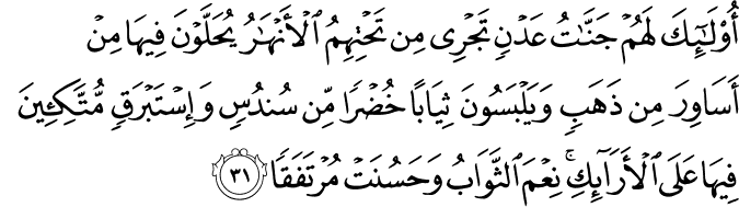 أُولَـٰئِكَ لَهُمْ جَنَّاتُ عَدْنٍ تَجْرِي مِن تَحْتِهِمُ الْأَنْهَارُ يُحَلَّوْنَ فِيهَا مِنْ أَسَاوِرَ مِن ذَهَبٍ وَيَلْبَسُونَ ثِيَابًا خُضْرًا مِّن سُندُسٍ وَإِسْتَبْرَقٍ مُّتَّكِئِينَ فِيهَا عَلَى الْأَرَائِكِ ۚ نِعْمَ الثَّوَابُ وَحَسُنَتْ مُرْتَفَقًا أُولَـٰئِكَ لَهُمْ جَنَّاتُ عَدْنٍ تَجْرِي مِن تَحْتِهِمُ الْأَنْهَارُ يُحَلَّوْنَ فِيهَا مِنْ أَسَاوِرَ مِن ذَهَبٍ وَيَلْبَسُونَ ثِيَابًا خُضْرًا مِّن سُندُسٍ وَإِسْتَبْرَقٍ مُّتَّكِئِينَ فِيهَا عَلَى الْأَرَائِكِ ۚ نِعْمَ الثَّوَابُ وَحَسُنَتْ مُرْتَفَقًا
