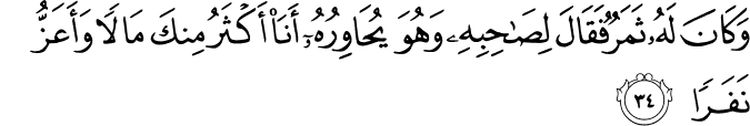 وَكَانَ لَهُ ثَمَرٌ فَقَالَ لِصَاحِبِهِ وَهُوَ يُحَاوِرُهُ أَنَا أَكْثَرُ مِنكَ مَالًا وَأَعَزُّ نَفَرًا وَكَانَ لَهُ ثَمَرٌ فَقَالَ لِصَاحِبِهِ وَهُوَ يُحَاوِرُهُ أَنَا أَكْثَرُ مِنكَ مَالًا وَأَعَزُّ نَفَرًا