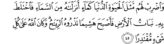 وَاضْرِبْ لَهُم مَّثَلَ الْحَيَاةِ الدُّنْيَا كَمَاءٍ أَنزَلْنَاهُ مِنَ السَّمَاءِ فَاخْتَلَطَ بِهِ نَبَاتُ الْأَرْضِ فَأَصْبَحَ هَشِيمًا تَذْرُوهُ الرِّيَاحُ ۗ وَكَانَ اللَّهُ عَلَىٰ كُلِّ شَيْءٍ مُّقْتَدِرًا وَاضْرِبْ لَهُم مَّثَلَ الْحَيَاةِ الدُّنْيَا كَمَاءٍ أَنزَلْنَاهُ مِنَ السَّمَاءِ فَاخْتَلَطَ بِهِ نَبَاتُ الْأَرْضِ فَأَصْبَحَ هَشِيمًا تَذْرُوهُ الرِّيَاحُ ۗ وَكَانَ اللَّهُ عَلَىٰ كُلِّ شَيْءٍ مُّقْتَدِرًا