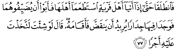 فَانطَلَقَا حَتَّىٰ إِذَا أَتَيَا أَهْلَ قَرْيَةٍ اسْتَطْعَمَا أَهْلَهَا فَأَبَوْا أَن يُضَيِّفُوهُمَا فَوَجَدَا فِيهَا جِدَارًا يُرِيدُ أَن يَنقَضَّ فَأَقَامَهُ ۖ قَالَ لَوْ شِئْتَ لَاتَّخَذْتَ عَلَيْهِ أَجْرًا فَانطَلَقَا حَتَّىٰ إِذَا أَتَيَا أَهْلَ قَرْيَةٍ اسْتَطْعَمَا أَهْلَهَا فَأَبَوْا أَن يُضَيِّفُوهُمَا فَوَجَدَا فِيهَا جِدَارًا يُرِيدُ أَن يَنقَضَّ فَأَقَامَهُ ۖ قَالَ لَوْ شِئْتَ لَاتَّخَذْتَ عَلَيْهِ أَجْرًا