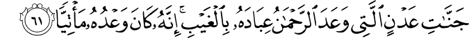 جَنَّاتِ عَدْنٍ الَّتِي وَعَدَ الرَّحْمَـٰنُ عِبَادَهُ بِالْغَيْبِ ۚ إِنَّهُ كَانَ وَعْدُهُ مَأْتِيًّا جَنَّاتِ عَدْنٍ الَّتِي وَعَدَ الرَّحْمَـٰنُ عِبَادَهُ بِالْغَيْبِ ۚ إِنَّهُ كَانَ وَعْدُهُ مَأْتِيًّا