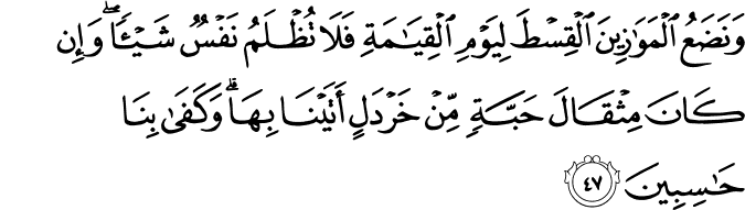 وَنَضَعُ الْمَوَازِينَ الْقِسْطَ لِيَوْمِ الْقِيَامَةِ فَلَا تُظْلَمُ نَفْسٌ شَيْئًا ۖ وَإِن كَانَ مِثْقَالَ حَبَّةٍ مِّنْ خَرْدَلٍ أَتَيْنَا بِهَا ۗ وَكَفَىٰ بِنَا حَاسِبِينَ وَنَضَعُ الْمَوَازِينَ الْقِسْطَ لِيَوْمِ الْقِيَامَةِ فَلَا تُظْلَمُ نَفْسٌ شَيْئًا ۖ وَإِن كَانَ مِثْقَالَ حَبَّةٍ مِّنْ خَرْدَلٍ أَتَيْنَا بِهَا ۗ وَكَفَىٰ بِنَا حَاسِبِينَ