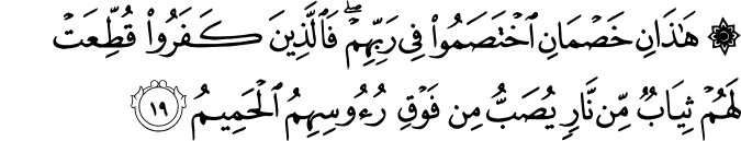 هَـٰذَانِ خَصْمَانِ اخْتَصَمُوا فِي رَبِّهِمْ ۖ فَالَّذِينَ كَفَرُوا قُطِّعَتْ لَهُمْ ثِيَابٌ مِّن نَّارٍ يُصَبُّ مِن فَوْقِ رُءُوسِهِمُ الْحَمِيمُ هَـٰذَانِ خَصْمَانِ اخْتَصَمُوا فِي رَبِّهِمْ ۖ فَالَّذِينَ كَفَرُوا قُطِّعَتْ لَهُمْ ثِيَابٌ مِّن نَّارٍ يُصَبُّ مِن فَوْقِ رُءُوسِهِمُ الْحَمِيمُ
