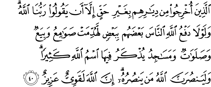 الَّذِينَ أُخْرِجُوا مِن دِيَارِهِم بِغَيْرِ حَقٍّ إِلَّا أَن يَقُولُوا رَبُّنَا اللَّهُ ۗ وَلَوْلَا دَفْعُ اللَّهِ النَّاسَ بَعْضَهُم بِبَعْضٍ لَّهُدِّمَتْ صَوَامِعُ وَبِيَعٌ وَصَلَوَاتٌ وَمَسَاجِدُ يُذْكَرُ فِيهَا اسْمُ اللَّهِ كَثِيرًا ۗ وَلَيَنصُرَنَّ اللَّهُ مَن يَنصُرُهُ ۗ إِنَّ اللَّهَ لَقَوِيٌّ عَزِيزٌ الَّذِينَ أُخْرِجُوا مِن دِيَارِهِم بِغَيْرِ حَقٍّ إِلَّا أَن يَقُولُوا رَبُّنَا اللَّهُ ۗ وَلَوْلَا دَفْعُ اللَّهِ النَّاسَ بَعْضَهُم بِبَعْضٍ لَّهُدِّمَتْ صَوَامِعُ وَبِيَعٌ وَصَلَوَاتٌ وَمَسَاجِدُ يُذْكَرُ فِيهَا اسْمُ اللَّهِ كَثِيرًا ۗ وَلَيَنصُرَنَّ اللَّهُ مَن يَنصُرُهُ ۗ إِنَّ اللَّهَ لَقَوِيٌّ عَزِيزٌ