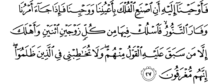 فَأَوْحَيْنَا إِلَيْهِ أَنِ اصْنَعِ الْفُلْكَ بِأَعْيُنِنَا وَوَحْيِنَا فَإِذَا جَاءَ أَمْرُنَا وَفَارَ التَّنُّورُ ۙ فَاسْلُكْ فِيهَا مِن كُلٍّ زَوْجَيْنِ اثْنَيْنِ وَأَهْلَكَ إِلَّا مَن سَبَقَ عَلَيْهِ الْقَوْلُ مِنْهُمْ ۖ وَلَا تُخَاطِبْنِي فِي الَّذِينَ ظَلَمُوا ۖ إِنَّهُم مُّغْرَقُونَ فَأَوْحَيْنَا إِلَيْهِ أَنِ اصْنَعِ الْفُلْكَ بِأَعْيُنِنَا وَوَحْيِنَا فَإِذَا جَاءَ أَمْرُنَا وَفَارَ التَّنُّورُ ۙ فَاسْلُكْ فِيهَا مِن كُلٍّ زَوْجَيْنِ اثْنَيْنِ وَأَهْلَكَ إِلَّا مَن سَبَقَ عَلَيْهِ الْقَوْلُ مِنْهُمْ ۖ وَلَا تُخَاطِبْنِي فِي الَّذِينَ ظَلَمُوا ۖ إِنَّهُم مُّغْرَقُونَ
