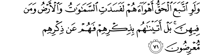 وَلَوِ اتَّبَعَ الْحَقُّ أَهْوَاءَهُمْ لَفَسَدَتِ السَّمَاوَاتُ وَالْأَرْضُ وَمَن فِيهِنَّ ۚ بَلْ أَتَيْنَاهُم بِذِكْرِهِمْ فَهُمْ عَن ذِكْرِهِم مُّعْرِضُونَ وَلَوِ اتَّبَعَ الْحَقُّ أَهْوَاءَهُمْ لَفَسَدَتِ السَّمَاوَاتُ وَالْأَرْضُ وَمَن فِيهِنَّ ۚ بَلْ أَتَيْنَاهُم بِذِكْرِهِمْ فَهُمْ عَن ذِكْرِهِم مُّعْرِضُونَ