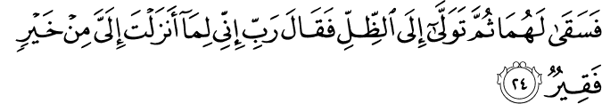 فَسَقَىٰ لَهُمَا ثُمَّ تَوَلَّىٰ إِلَى الظِّلِّ فَقَالَ رَبِّ إِنِّي لِمَا أَنزَلْتَ إِلَيَّ مِنْ خَيْرٍ فَقِيرٌ فَسَقَىٰ لَهُمَا ثُمَّ تَوَلَّىٰ إِلَى الظِّلِّ فَقَالَ رَبِّ إِنِّي لِمَا أَنزَلْتَ إِلَيَّ مِنْ خَيْرٍ فَقِيرٌ