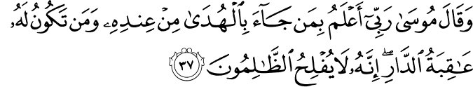 وَقَالَ مُوسَىٰ رَبِّي أَعْلَمُ بِمَن جَاءَ بِالْهُدَىٰ مِنْ عِندِهِ وَمَن تَكُونُ لَهُ عَاقِبَةُ الدَّارِ ۖ إِنَّهُ لَا يُفْلِحُ الظَّالِمُونَ وَقَالَ مُوسَىٰ رَبِّي أَعْلَمُ بِمَن جَاءَ بِالْهُدَىٰ مِنْ عِندِهِ وَمَن تَكُونُ لَهُ عَاقِبَةُ الدَّارِ ۖ إِنَّهُ لَا يُفْلِحُ الظَّالِمُونَ