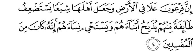 إِنَّ فِرْعَوْنَ عَلَا فِي الْأَرْضِ وَجَعَلَ أَهْلَهَا شِيَعًا يَسْتَضْعِفُ طَائِفَةً مِّنْهُمْ يُذَبِّحُ أَبْنَاءَهُمْ وَيَسْتَحْيِي نِسَاءَهُمْ ۚ إِنَّهُ كَانَ مِنَ الْمُفْسِدِينَ إِنَّ فِرْعَوْنَ عَلَا فِي الْأَرْضِ وَجَعَلَ أَهْلَهَا شِيَعًا يَسْتَضْعِفُ طَائِفَةً مِّنْهُمْ يُذَبِّحُ أَبْنَاءَهُمْ وَيَسْتَحْيِي نِسَاءَهُمْ ۚ إِنَّهُ كَانَ مِنَ الْمُفْسِدِينَ