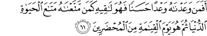أَفَمَن وَعَدْنَاهُ وَعْدًا حَسَنًا فَهُوَ لَاقِيهِ كَمَن مَّتَّعْنَاهُ مَتَاعَ الْحَيَاةِ الدُّنْيَا ثُمَّ هُوَ يَوْمَ الْقِيَامَةِ مِنَ الْمُحْضَرِينَ أَفَمَن وَعَدْنَاهُ وَعْدًا حَسَنًا فَهُوَ لَاقِيهِ كَمَن مَّتَّعْنَاهُ مَتَاعَ الْحَيَاةِ الدُّنْيَا ثُمَّ هُوَ يَوْمَ الْقِيَامَةِ مِنَ الْمُحْضَرِينَ