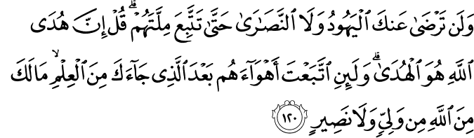 وَلَن تَرْضَىٰ عَنكَ الْيَهُودُ وَلَا النَّصَارَىٰ حَتَّىٰ تَتَّبِعَ مِلَّتَهُمْ ۗ قُلْ إِنَّ هُدَى اللَّهِ هُوَ الْهُدَىٰ ۗ وَلَئِنِ اتَّبَعْتَ أَهْوَاءَهُم بَعْدَ الَّذِي جَاءَكَ مِنَ الْعِلْمِ ۙ مَا لَكَ مِنَ اللَّهِ مِن وَلِيٍّ وَلَا نَصِيرٍ وَلَن تَرْضَىٰ عَنكَ الْيَهُودُ وَلَا النَّصَارَىٰ حَتَّىٰ تَتَّبِعَ مِلَّتَهُمْ ۗ قُلْ إِنَّ هُدَى اللَّهِ هُوَ الْهُدَىٰ ۗ وَلَئِنِ اتَّبَعْتَ أَهْوَاءَهُم بَعْدَ الَّذِي جَاءَكَ مِنَ الْعِلْمِ ۙ مَا لَكَ مِنَ اللَّهِ مِن وَلِيٍّ وَلَا نَصِيرٍ