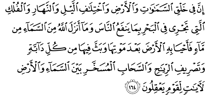 إِنَّ فِي خَلْقِ السَّمَاوَاتِ وَالْأَرْضِ وَاخْتِلَافِ اللَّيْلِ وَالنَّهَارِ وَالْفُلْكِ الَّتِي تَجْرِي فِي الْبَحْرِ بِمَا يَنفَعُ النَّاسَ وَمَا أَنزَلَ اللَّهُ مِنَ السَّمَاءِ مِن مَّاءٍ فَأَحْيَا بِهِ الْأَرْضَ بَعْدَ مَوْتِهَا وَبَثَّ فِيهَا مِن كُلِّ دَابَّةٍ وَتَصْرِيفِ الرِّيَاحِ وَالسَّحَابِ الْمُسَخَّرِ بَيْنَ السَّمَاءِ وَالْأَرْضِ لَآيَاتٍ لِّقَوْمٍ يَعْقِلُونَ إِنَّ فِي خَلْقِ السَّمَاوَاتِ وَالْأَرْضِ وَاخْتِلَافِ اللَّيْلِ وَالنَّهَارِ وَالْفُلْكِ الَّتِي تَجْرِي فِي الْبَحْرِ بِمَا يَنفَعُ النَّاسَ وَمَا أَنزَلَ اللَّهُ مِنَ السَّمَاءِ مِن مَّاءٍ فَأَحْيَا بِهِ الْأَرْضَ بَعْدَ مَوْتِهَا وَبَثَّ فِيهَا مِن كُلِّ دَابَّةٍ وَتَصْرِيفِ الرِّيَاحِ وَالسَّحَابِ الْمُسَخَّرِ بَيْنَ السَّمَاءِ وَالْأَرْضِ لَآيَاتٍ لِّقَوْمٍ يَعْقِلُونَ