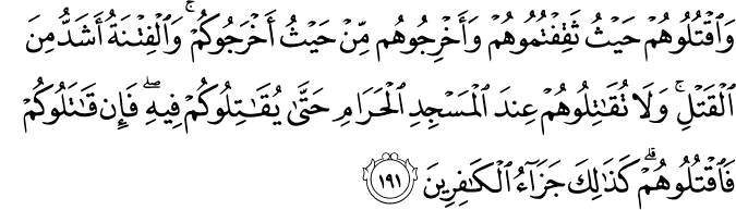 وَاقْتُلُوهُمْ حَيْثُ ثَقِفْتُمُوهُمْ وَأَخْرِجُوهُم مِّنْ حَيْثُ أَخْرَجُوكُمْ ۚ وَالْفِتْنَةُ أَشَدُّ مِنَ الْقَتْلِ ۚ وَلَا تُقَاتِلُوهُمْ عِندَ الْمَسْجِدِ الْحَرَامِ حَتَّىٰ يُقَاتِلُوكُمْ فِيهِ ۖ فَإِن قَاتَلُوكُمْ فَاقْتُلُوهُمْ ۗ كَذَٰلِكَ جَزَاءُ الْكَافِرِينَ وَاقْتُلُوهُمْ حَيْثُ ثَقِفْتُمُوهُمْ وَأَخْرِجُوهُم مِّنْ حَيْثُ أَخْرَجُوكُمْ ۚ وَالْفِتْنَةُ أَشَدُّ مِنَ الْقَتْلِ ۚ وَلَا تُقَاتِلُوهُمْ عِندَ الْمَسْجِدِ الْحَرَامِ حَتَّىٰ يُقَاتِلُوكُمْ فِيهِ ۖ فَإِن قَاتَلُوكُمْ فَاقْتُلُوهُمْ ۗ كَذَٰلِكَ جَزَاءُ الْكَافِرِينَ