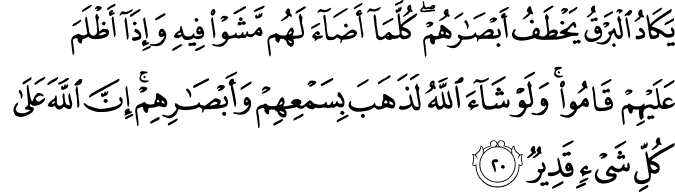 يَكَادُ الْبَرْقُ يَخْطَفُ أَبْصَارَهُمْ ۖ كُلَّمَا أَضَاءَ لَهُم مَّشَوْا فِيهِ وَإِذَا أَظْلَمَ عَلَيْهِمْ قَامُوا ۚ وَلَوْ شَاءَ اللَّهُ لَذَهَبَ بِسَمْعِهِمْ وَأَبْصَارِهِمْ ۚ إِنَّ اللَّهَ عَلَىٰ كُلِّ شَيْءٍ قَدِيرٌ يَكَادُ الْبَرْقُ يَخْطَفُ أَبْصَارَهُمْ ۖ كُلَّمَا أَضَاءَ لَهُم مَّشَوْا فِيهِ وَإِذَا أَظْلَمَ عَلَيْهِمْ قَامُوا ۚ وَلَوْ شَاءَ اللَّهُ لَذَهَبَ بِسَمْعِهِمْ وَأَبْصَارِهِمْ ۚ إِنَّ اللَّهَ عَلَىٰ كُلِّ شَيْءٍ قَدِيرٌ