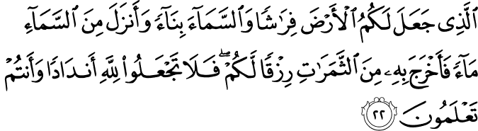 الَّذِي جَعَلَ لَكُمُ الْأَرْضَ فِرَاشًا وَالسَّمَاءَ بِنَاءً وَأَنزَلَ مِنَ السَّمَاءِ مَاءً فَأَخْرَجَ بِهِ مِنَ الثَّمَرَاتِ رِزْقًا لَّكُمْ ۖ فَلَا تَجْعَلُوا لِلَّهِ أَندَادًا وَأَنتُمْ تَعْلَمُونَ الَّذِي جَعَلَ لَكُمُ الْأَرْضَ فِرَاشًا وَالسَّمَاءَ بِنَاءً وَأَنزَلَ مِنَ السَّمَاءِ مَاءً فَأَخْرَجَ بِهِ مِنَ الثَّمَرَاتِ رِزْقًا لَّكُمْ ۖ فَلَا تَجْعَلُوا لِلَّهِ أَندَادًا وَأَنتُمْ تَعْلَمُونَ