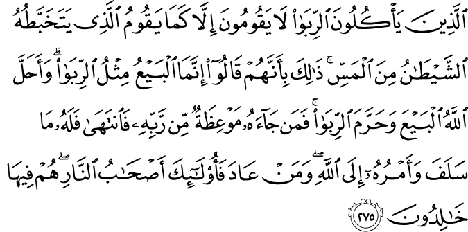 الَّذِينَ يَأْكُلُونَ الرِّبَا لَا يَقُومُونَ إِلَّا كَمَا يَقُومُ الَّذِي يَتَخَبَّطُهُ الشَّيْطَانُ مِنَ الْمَسِّ ۚ ذَٰلِكَ بِأَنَّهُمْ قَالُوا إِنَّمَا الْبَيْعُ مِثْلُ الرِّبَا ۗ وَأَحَلَّ اللَّهُ الْبَيْعَ وَحَرَّمَ الرِّبَا ۚ فَمَن جَاءَهُ مَوْعِظَةٌ مِّن رَّبِّهِ فَانتَهَىٰ فَلَهُ مَا سَلَفَ وَأَمْرُهُ إِلَى اللَّهِ ۖ وَمَنْ عَادَ فَأُولَـٰئِكَ أَصْحَابُ النَّارِ ۖ هُمْ فِيهَا خَالِدُونَ الَّذِينَ يَأْكُلُونَ الرِّبَا لَا يَقُومُونَ إِلَّا كَمَا يَقُومُ الَّذِي يَتَخَبَّطُهُ الشَّيْطَانُ مِنَ الْمَسِّ ۚ ذَٰلِكَ بِأَنَّهُمْ قَالُوا إِنَّمَا الْبَيْعُ مِثْلُ الرِّبَا ۗ وَأَحَلَّ اللَّهُ الْبَيْعَ وَحَرَّمَ الرِّبَا ۚ فَمَن جَاءَهُ مَوْعِظَةٌ مِّن رَّبِّهِ فَانتَهَىٰ فَلَهُ مَا سَلَفَ وَأَمْرُهُ إِلَى اللَّهِ ۖ وَمَنْ عَادَ فَأُولَـٰئِكَ أَصْحَابُ النَّارِ ۖ هُمْ فِيهَا خَالِدُونَ