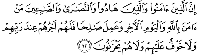 إِنَّ الَّذِينَ آمَنُوا وَالَّذِينَ هَادُوا وَالنَّصَارَىٰ وَالصَّابِئِينَ مَنْ آمَنَ بِاللَّهِ وَالْيَوْمِ الْآخِرِ وَعَمِلَ صَالِحًا فَلَهُمْ أَجْرُهُمْ عِندَ رَبِّهِمْ وَلَا خَوْفٌ عَلَيْهِمْ وَلَا هُمْ يَحْزَنُونَ إِنَّ الَّذِينَ آمَنُوا وَالَّذِينَ هَادُوا وَالنَّصَارَىٰ وَالصَّابِئِينَ مَنْ آمَنَ بِاللَّهِ وَالْيَوْمِ الْآخِرِ وَعَمِلَ صَالِحًا فَلَهُمْ أَجْرُهُمْ عِندَ رَبِّهِمْ وَلَا خَوْفٌ عَلَيْهِمْ وَلَا هُمْ يَحْزَنُونَ