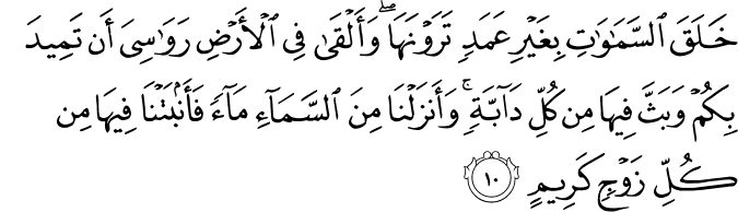 خَلَقَ السَّمَاوَاتِ بِغَيْرِ عَمَدٍ تَرَوْنَهَا ۖ وَأَلْقَىٰ فِي الْأَرْضِ رَوَاسِيَ أَن تَمِيدَ بِكُمْ وَبَثَّ فِيهَا مِن كُلِّ دَابَّةٍ ۚ وَأَنزَلْنَا مِنَ السَّمَاءِ مَاءً فَأَنبَتْنَا فِيهَا مِن كُلِّ زَوْجٍ كَرِيمٍ خَلَقَ السَّمَاوَاتِ بِغَيْرِ عَمَدٍ تَرَوْنَهَا ۖ وَأَلْقَىٰ فِي الْأَرْضِ رَوَاسِيَ أَن تَمِيدَ بِكُمْ وَبَثَّ فِيهَا مِن كُلِّ دَابَّةٍ ۚ وَأَنزَلْنَا مِنَ السَّمَاءِ مَاءً فَأَنبَتْنَا فِيهَا مِن كُلِّ زَوْجٍ كَرِيمٍ