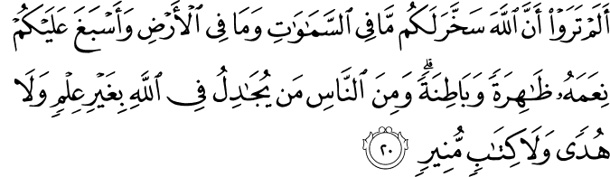 أَلَمْ تَرَوْا أَنَّ اللَّهَ سَخَّرَ لَكُم مَّا فِي السَّمَاوَاتِ وَمَا فِي الْأَرْضِ وَأَسْبَغَ عَلَيْكُمْ نِعَمَهُ ظَاهِرَةً وَبَاطِنَةً ۗ وَمِنَ النَّاسِ مَن يُجَادِلُ فِي اللَّهِ بِغَيْرِ عِلْمٍ وَلَا هُدًى وَلَا كِتَابٍ مُّنِيرٍ أَلَمْ تَرَوْا أَنَّ اللَّهَ سَخَّرَ لَكُم مَّا فِي السَّمَاوَاتِ وَمَا فِي الْأَرْضِ وَأَسْبَغَ عَلَيْكُمْ نِعَمَهُ ظَاهِرَةً وَبَاطِنَةً ۗ وَمِنَ النَّاسِ مَن يُجَادِلُ فِي اللَّهِ بِغَيْرِ عِلْمٍ وَلَا هُدًى وَلَا كِتَابٍ مُّنِيرٍ