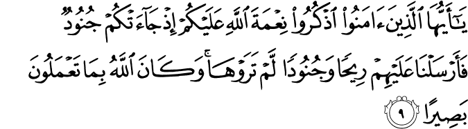 يَا أَيُّهَا الَّذِينَ آمَنُوا اذْكُرُوا نِعْمَةَ اللَّهِ عَلَيْكُمْ إِذْ جَاءَتْكُمْ جُنُودٌ فَأَرْسَلْنَا عَلَيْهِمْ رِيحًا وَجُنُودًا لَّمْ تَرَوْهَا ۚ وَكَانَ اللَّهُ بِمَا تَعْمَلُونَ بَصِيرًا يَا أَيُّهَا الَّذِينَ آمَنُوا اذْكُرُوا نِعْمَةَ اللَّهِ عَلَيْكُمْ إِذْ جَاءَتْكُمْ جُنُودٌ فَأَرْسَلْنَا عَلَيْهِمْ رِيحًا وَجُنُودًا لَّمْ تَرَوْهَا ۚ وَكَانَ اللَّهُ بِمَا تَعْمَلُونَ بَصِيرًا