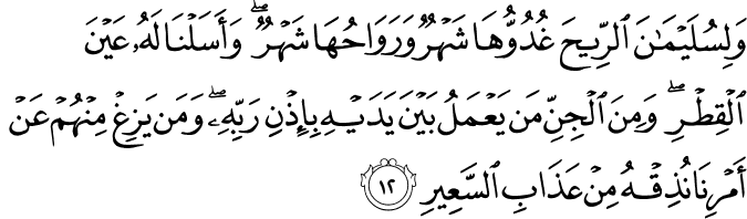 وَلِسُلَيْمَانَ الرِّيحَ غُدُوُّهَا شَهْرٌ وَرَوَاحُهَا شَهْرٌ ۖ وَأَسَلْنَا لَهُ عَيْنَ الْقِطْرِ ۖ وَمِنَ الْجِنِّ مَن يَعْمَلُ بَيْنَ يَدَيْهِ بِإِذْنِ رَبِّهِ ۖ وَمَن يَزِغْ مِنْهُمْ عَنْ أَمْرِنَا نُذِقْهُ مِنْ عَذَابِ السَّعِيرِ