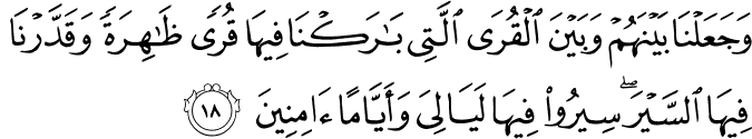وَجَعَلْنَا بَيْنَهُمْ وَبَيْنَ الْقُرَى الَّتِي بَارَكْنَا فِيهَا قُرًى ظَاهِرَةً وَقَدَّرْنَا فِيهَا السَّيْرَ ۖ سِيرُوا فِيهَا لَيَالِيَ وَأَيَّامًا آمِنِينَ
