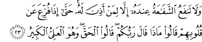 وَلَا تَنفَعُ الشَّفَاعَةُ عِندَهُ إِلَّا لِمَنْ أَذِنَ لَهُ ۚ حَتَّىٰ إِذَا فُزِّعَ عَن قُلُوبِهِمْ قَالُوا مَاذَا قَالَ رَبُّكُمْ ۖ قَالُوا الْحَقَّ ۖ وَهُوَ الْعَلِيُّ الْكَبِيرُ