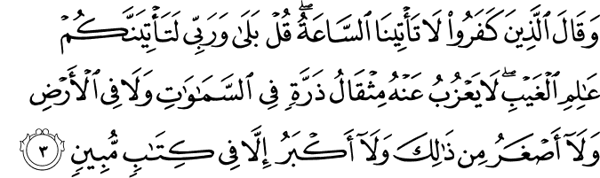 وَقَالَ الَّذِينَ كَفَرُوا لَا تَأْتِينَا السَّاعَةُ ۖ قُلْ بَلَىٰ وَرَبِّي لَتَأْتِيَنَّكُمْ عَالِمِ الْغَيْبِ ۖ لَا يَعْزُبُ عَنْهُ مِثْقَالُ ذَرَّةٍ فِي السَّمَاوَاتِ وَلَا فِي الْأَرْضِ وَلَا أَصْغَرُ مِن ذَٰلِكَ وَلَا أَكْبَرُ إِلَّا فِي كِتَابٍ مُّبِينٍ